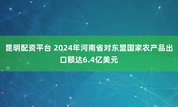 昆明配资平台 2024年河南省对东盟国家农产品出口额达6.4亿美元