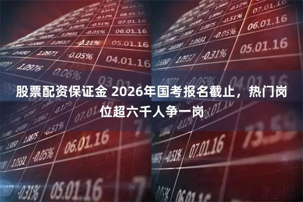股票配资保证金 2026年国考报名截止，热门岗位超六千人争一岗