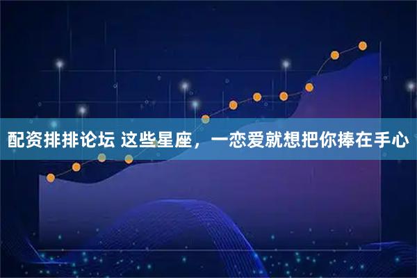 配资排排论坛 这些星座，一恋爱就想把你捧在手心