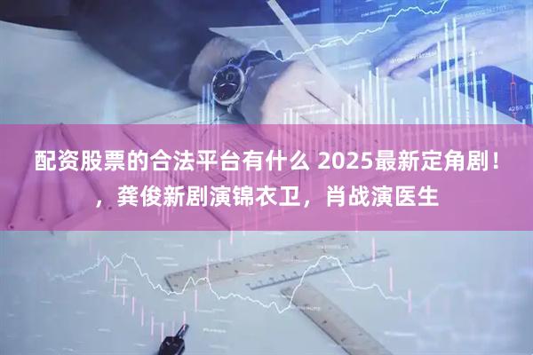 配资股票的合法平台有什么 2025最新定角剧！，龚俊新剧演锦衣卫，肖战演医生