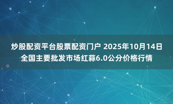炒股配资平台股票配资门户 2025年10月14日全国主要批发市场红蒜6.0公分价格行情
