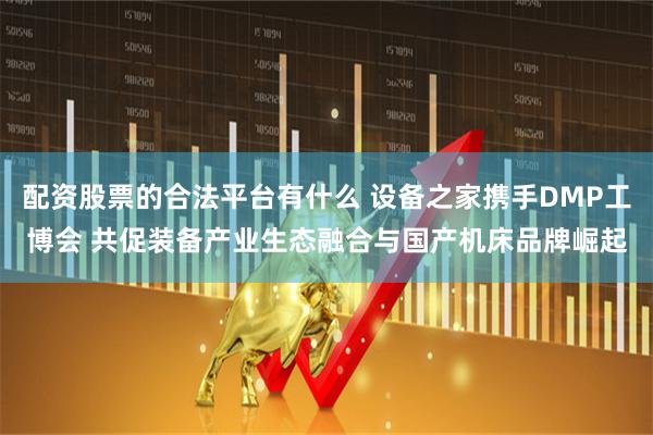 配资股票的合法平台有什么 设备之家携手DMP工博会 共促装备产业生态融合与国产机床品牌崛起