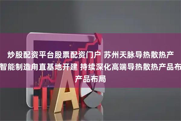 炒股配资平台股票配资门户 苏州天脉导热散热产品智能制造甪直基地开建 持续深化高端导热散热产品布局
