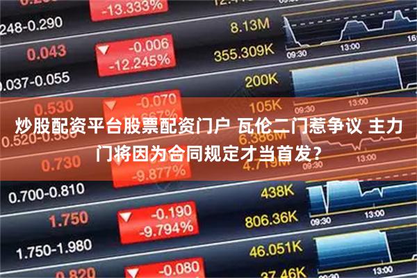 炒股配资平台股票配资门户 瓦伦二门惹争议 主力门将因为合同规定才当首发？