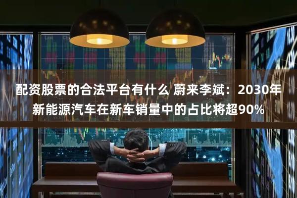 配资股票的合法平台有什么 蔚来李斌：2030年新能源汽车在新车销量中的占比将超90%