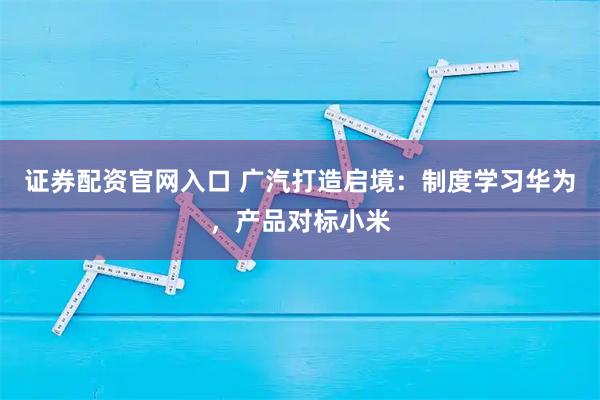 证券配资官网入口 广汽打造启境：制度学习华为，产品对标小米