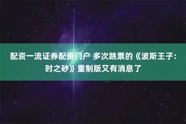 配资一流证券配资门户 多次跳票的《波斯王子：时之砂》重制版又有消息了