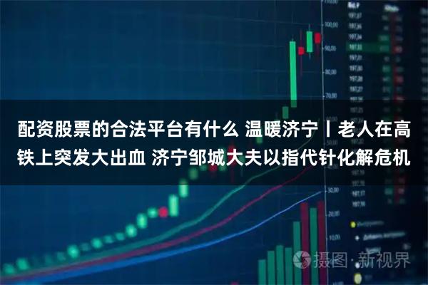 配资股票的合法平台有什么 温暖济宁丨老人在高铁上突发大出血 济宁邹城大夫以指代针化解危机