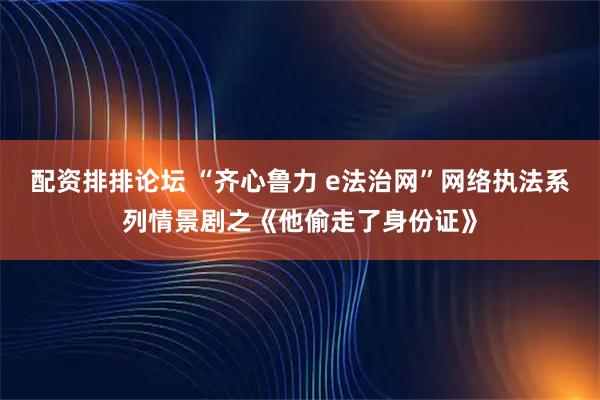 配资排排论坛 “齐心鲁力 e法治网”网络执法系列情景剧之《他偷走了身份证》