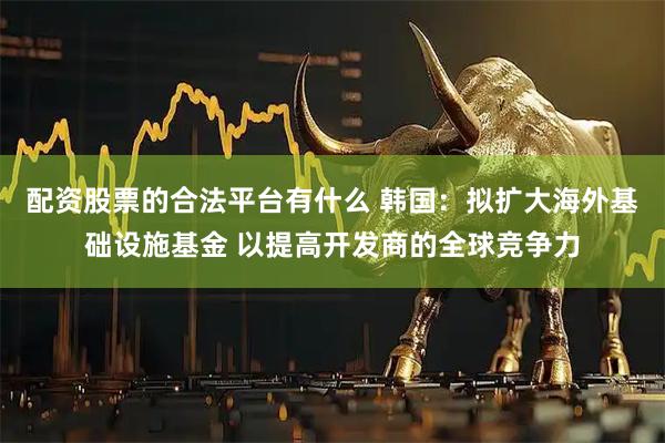 配资股票的合法平台有什么 韩国：拟扩大海外基础设施基金 以提高开发商的全球竞争力