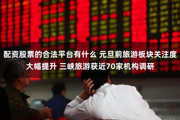 配资股票的合法平台有什么 元旦前旅游板块关注度大幅提升 三峡旅游获近70家机构调研
