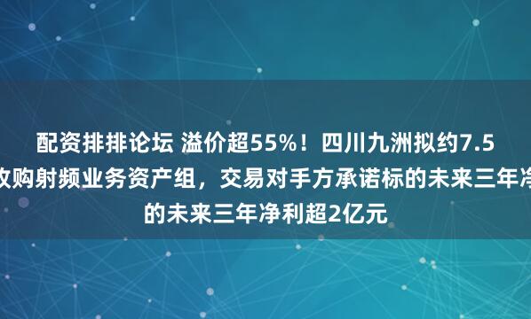 配资排排论坛 溢价超55%！四川九洲拟约7.57亿元现金收购射频业务资产组，交易对手方承诺标的未来三年净利超2亿元