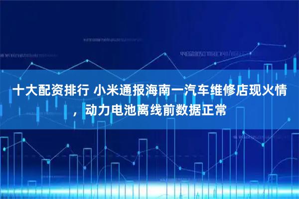 十大配资排行 小米通报海南一汽车维修店现火情，动力电池离线前数据正常