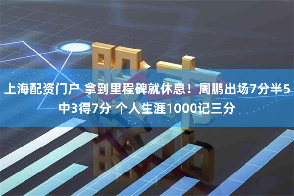 上海配资门户 拿到里程碑就休息！周鹏出场7分半5中3得7分 个人生涯1000记三分