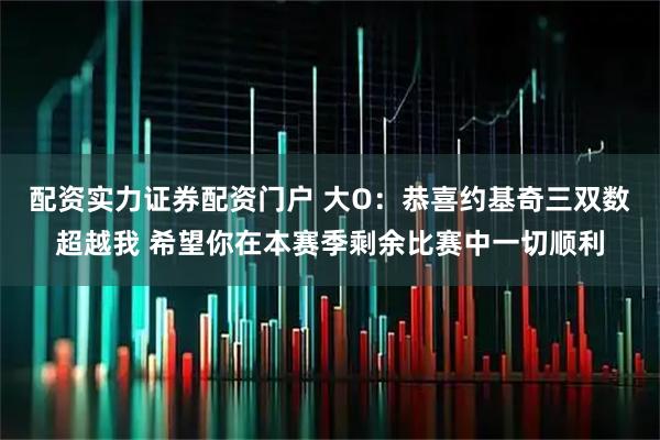 配资实力证券配资门户 大O：恭喜约基奇三双数超越我 希望你在本赛季剩余比赛中一切顺利