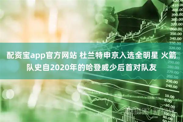 配资宝app官方网站 杜兰特申京入选全明星 火箭队史自2020年的哈登威少后首对队友