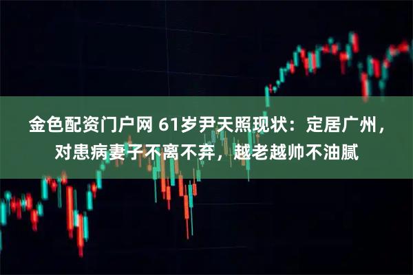 金色配资门户网 61岁尹天照现状：定居广州，对患病妻子不离不弃，越老越帅不油腻