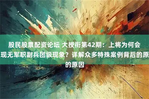 股民股票配资论坛 大授衔第42期：上将为何会出现无军职副兵团级现象？详解众多特殊案例背后的原因