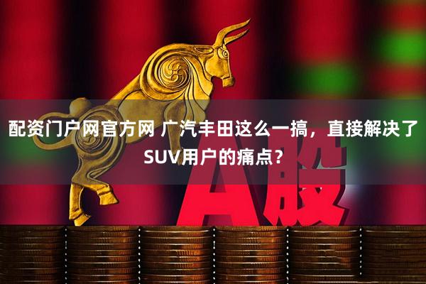 配资门户网官方网 广汽丰田这么一搞，直接解决了SUV用户的痛点？