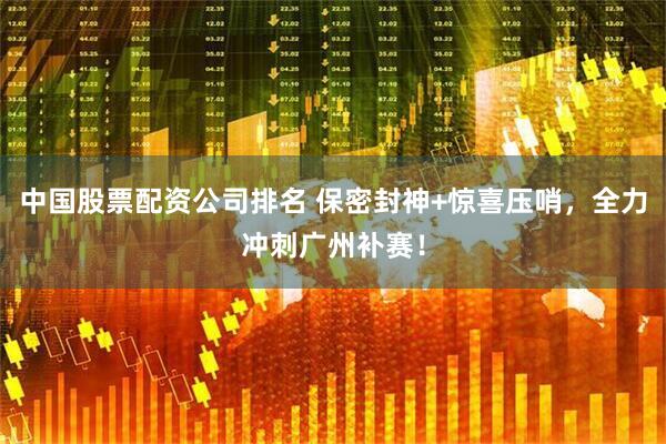 中国股票配资公司排名 保密封神+惊喜压哨，全力冲刺广州补赛！